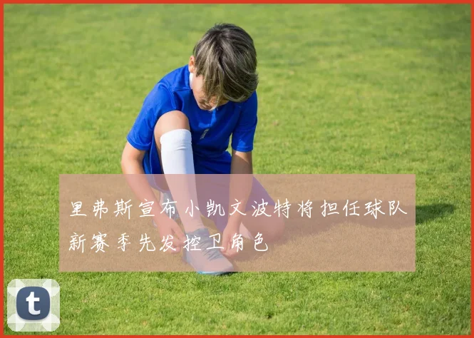 里弗斯宣布小凯文波特将担任球队新赛季先发控卫角色