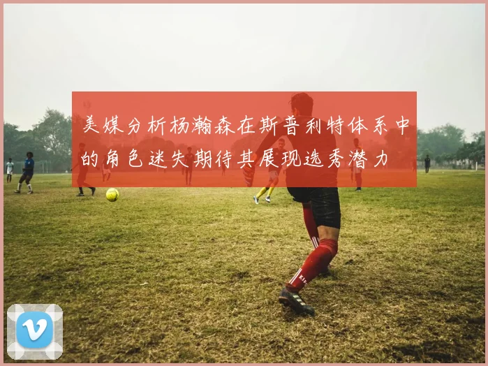 美媒分析杨瀚森在斯普利特体系中的角色迷失期待其展现选秀潜力