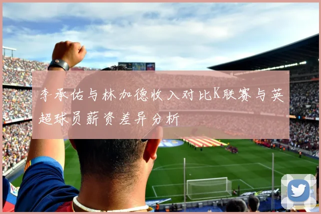 李承佑与林加德收入对比K联赛与英超球员薪资差异分析