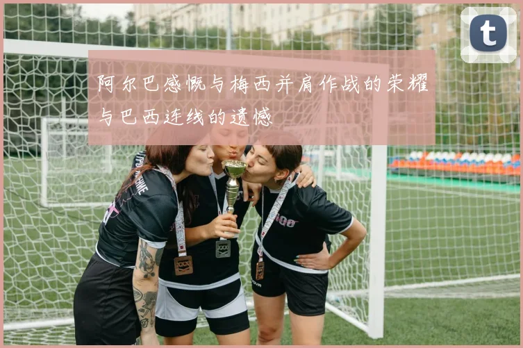 阿尔巴感慨与梅西并肩作战的荣耀与巴西连线的遗憾