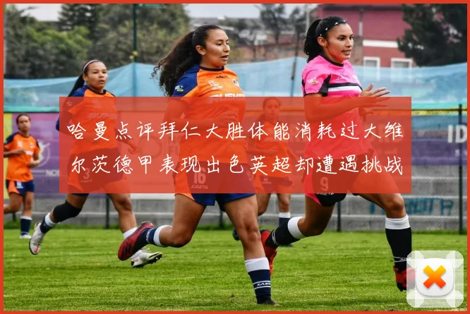 哈曼点评拜仁大胜体能消耗过大维尔茨德甲表现出色英超却遭遇挑战