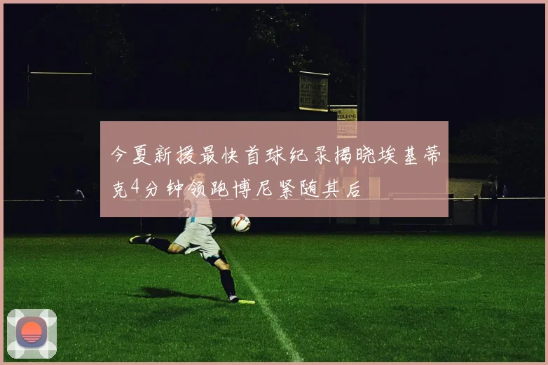 今夏新援最快首球纪录揭晓埃基蒂克4分钟领跑博尼紧随其后