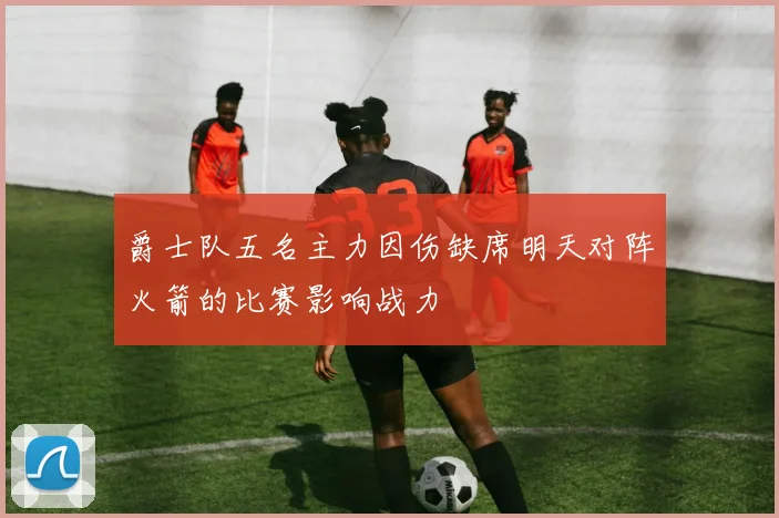爵士队五名主力因伤缺席明天对阵火箭的比赛影响战力