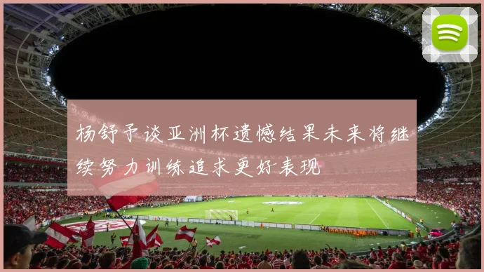 杨舒予谈亚洲杯遗憾结果未来将继续努力训练追求更好表现