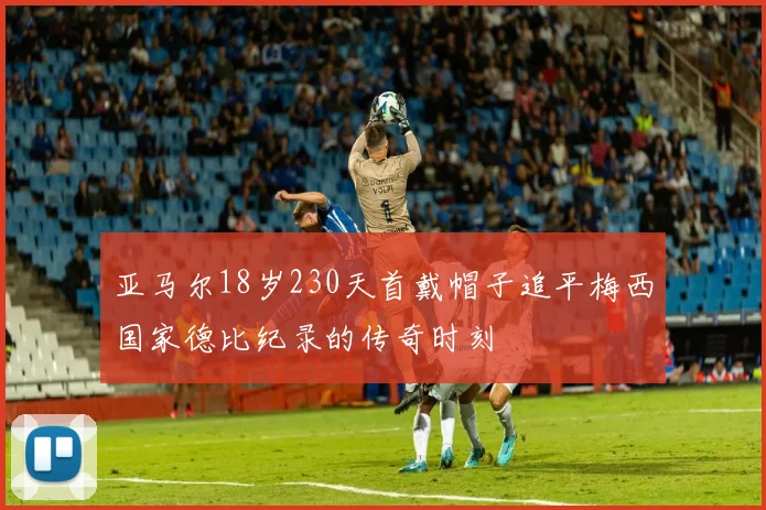 亚马尔18岁230天首戴帽子追平梅西国家德比纪录的传奇时刻