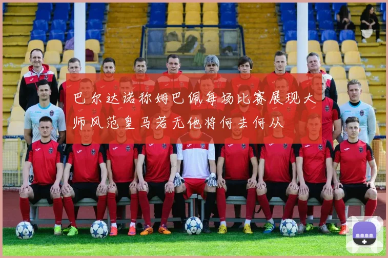 巴尔达诺称姆巴佩每场比赛展现大师风范皇马若无他将何去何从