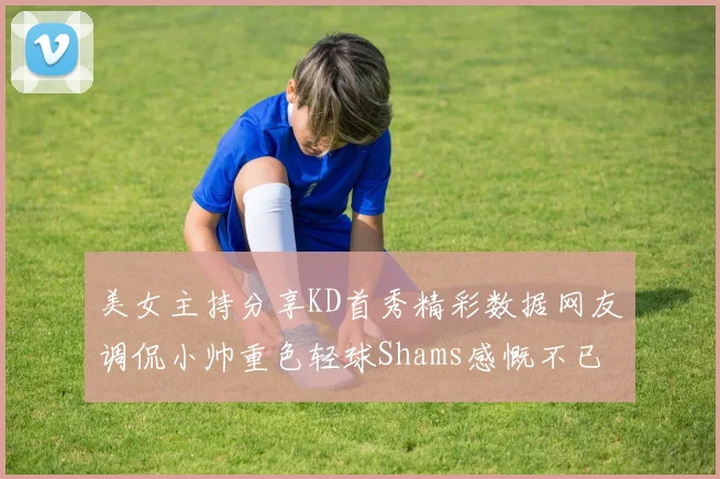 美女主持分享KD首秀精彩数据网友调侃小帅重色轻球Shams感慨不已