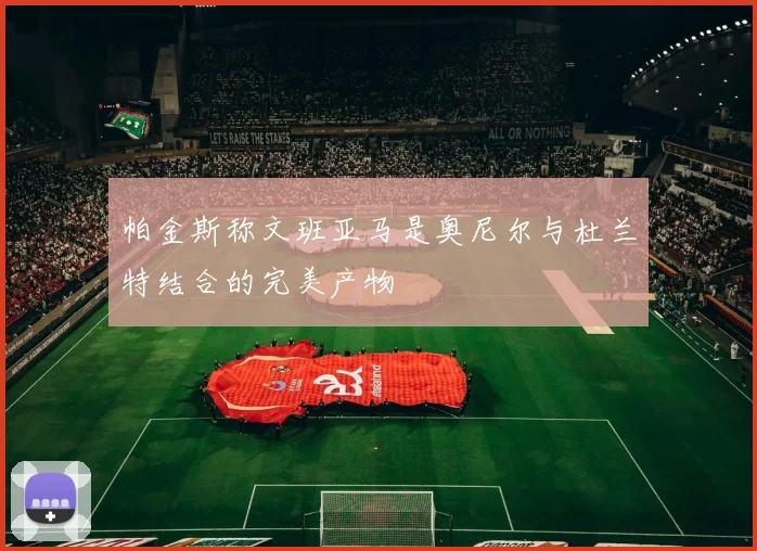 帕金斯称文班亚马是奥尼尔与杜兰特结合的完美产物