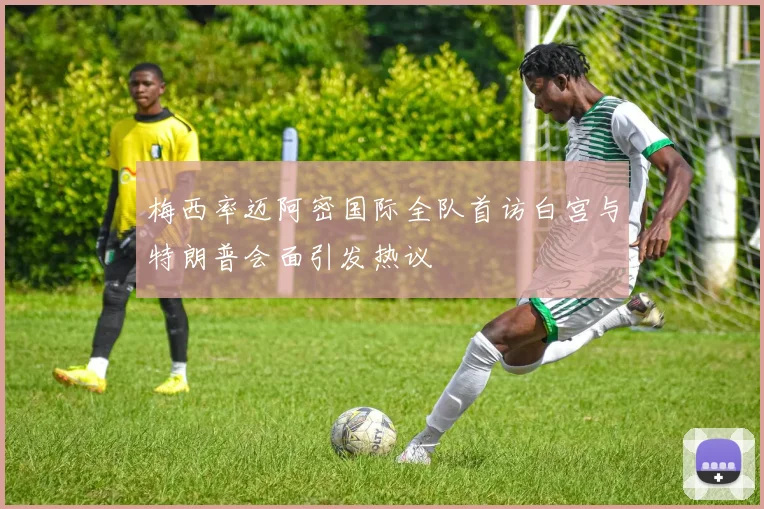 梅西率迈阿密国际全队首访白宫与特朗普会面引发热议