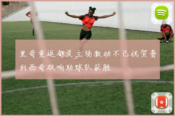 里奇重返都灵主场激动不已祝贺普利西奇双响助球队获胜
