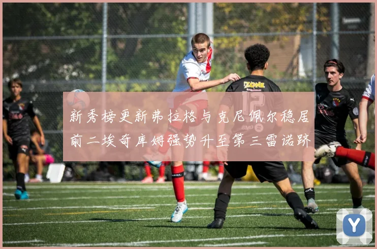 新秀榜更新弗拉格与克尼佩尔稳居前二埃奇库姆强势升至第三雷诺跻身第八名