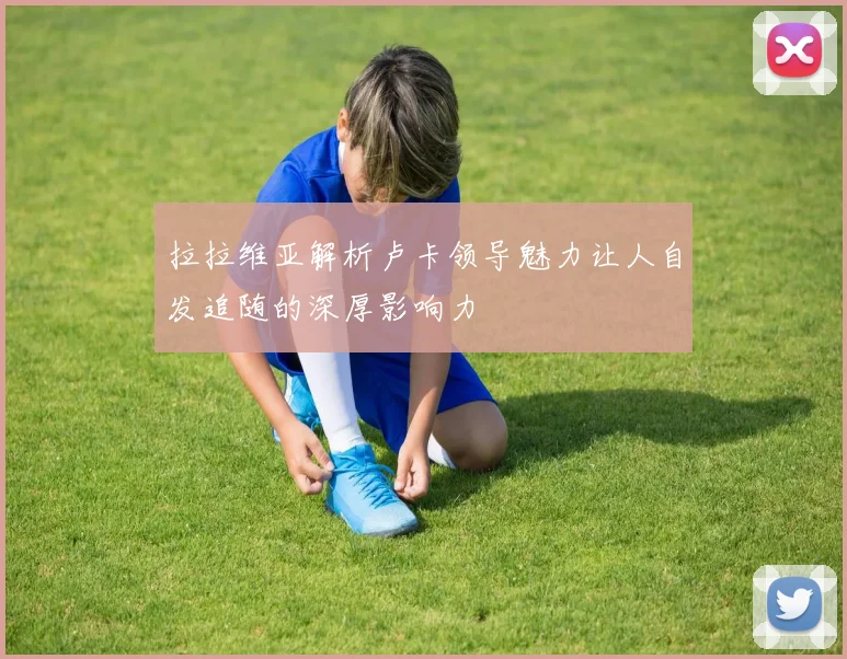 拉拉维亚解析卢卡领导魅力让人自发追随的深厚影响力