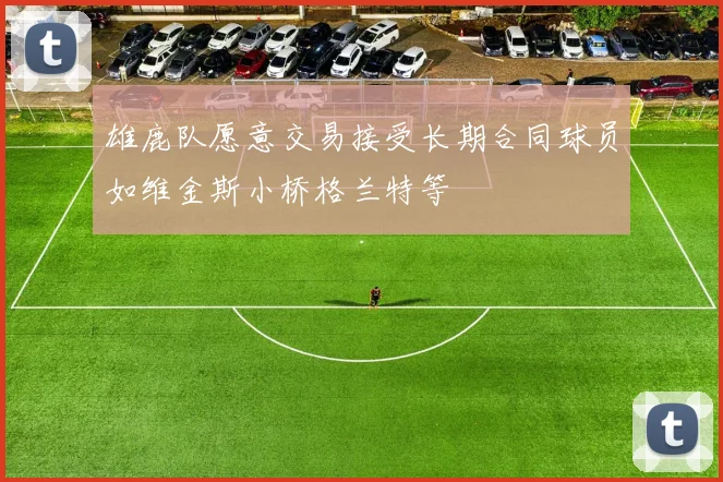 雄鹿队愿意交易接受长期合同球员如维金斯小桥格兰特等
