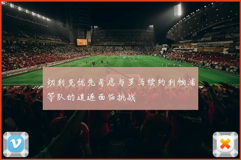 切利克优先考虑与罗马续约利物浦等队的追逐面临挑战