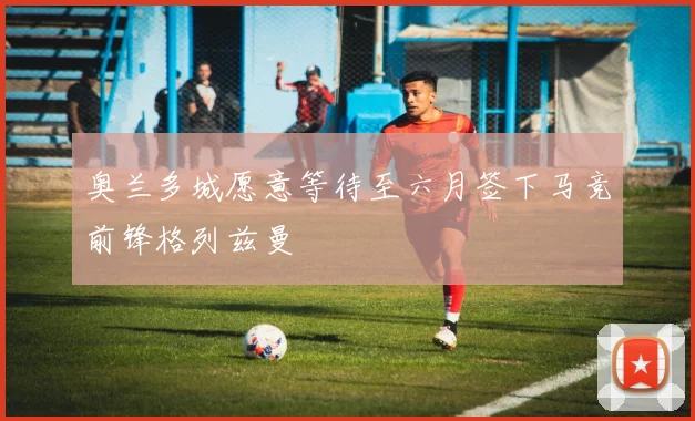 奥兰多城愿意等待至六月签下马竞前锋格列兹曼