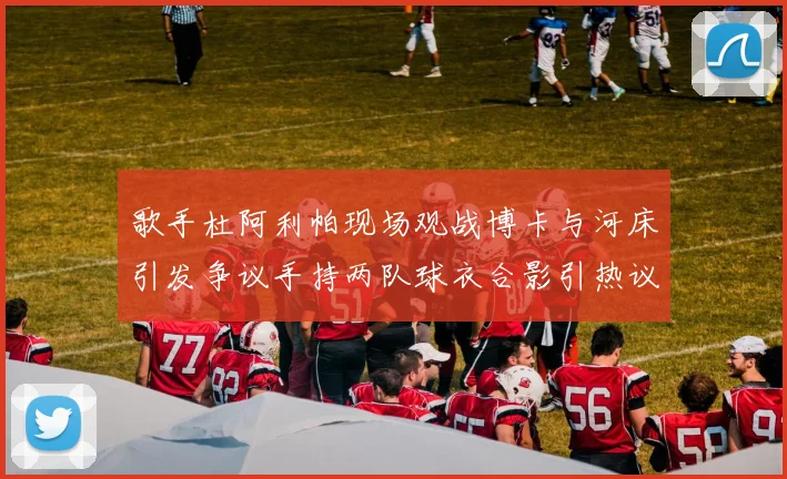 歌手杜阿利帕现场观战博卡与河床引发争议手持两队球衣合影引热议