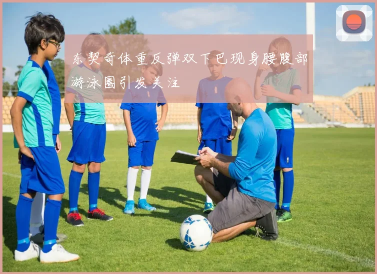 东契奇体重反弹双下巴现身腰腹部游泳圈引发关注