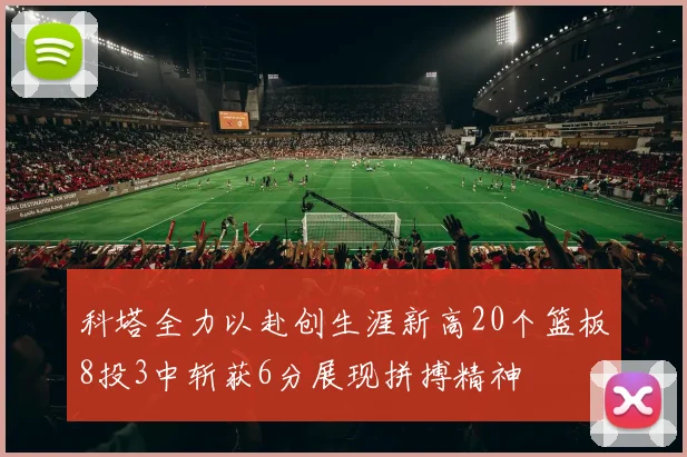 科塔全力以赴创生涯新高20个篮板8投3中斩获6分展现拼搏精神