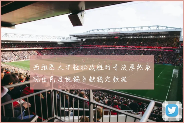 西雅图大学轻松战胜对手淡厚然表现出色吕俊锡贡献稳定数据