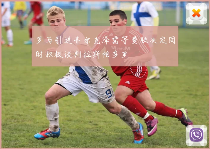 罗马引进齐尔克泽需等曼联决定同时积极谈判拉斯帕多里