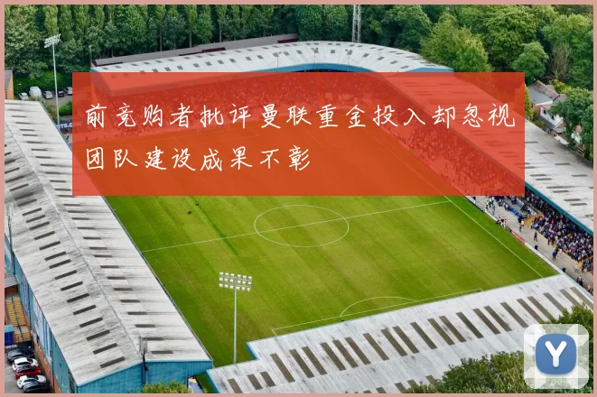 前竞购者批评曼联重金投入却忽视团队建设成果不彰
