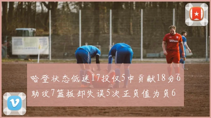 哈登状态低迷17投仅5中贡献18分6助攻7篮板却失误5次正负值为负6