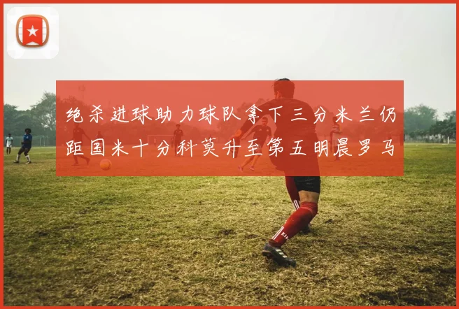 绝杀进球助力球队拿下三分米兰仍距国米十分科莫升至第五明晨罗马对决尤文