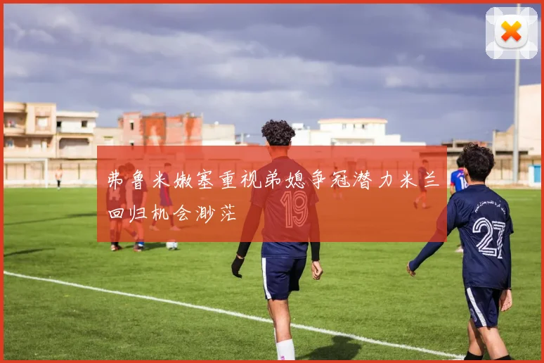 弗鲁米嫩塞重视弟媳争冠潜力米兰回归机会渺茫