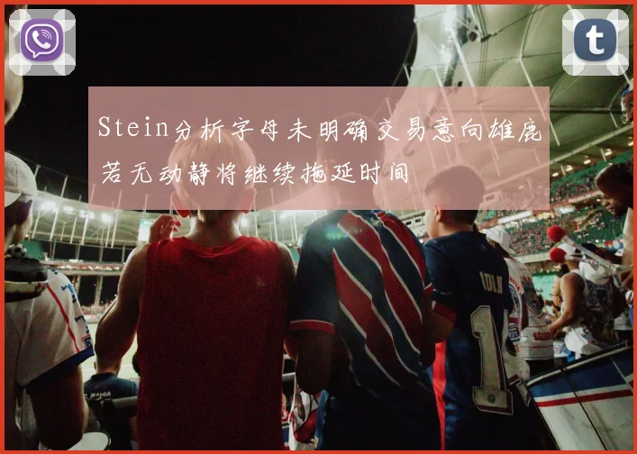 Stein分析字母未明确交易意向雄鹿若无动静将继续拖延时间