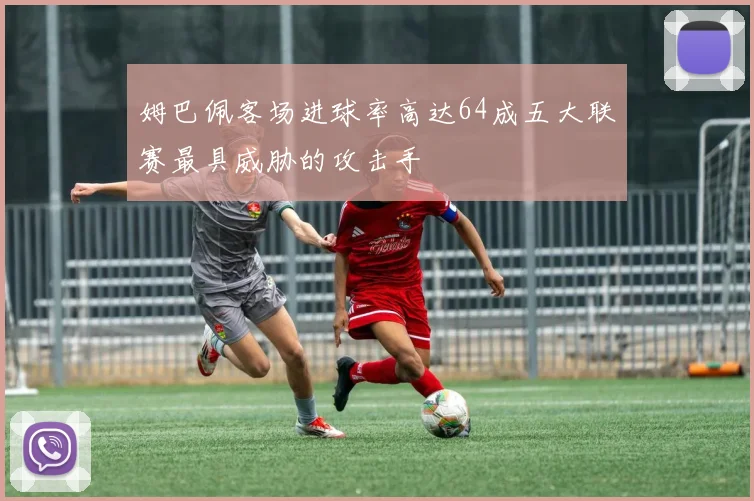 姆巴佩客场进球率高达64成五大联赛最具威胁的攻击手