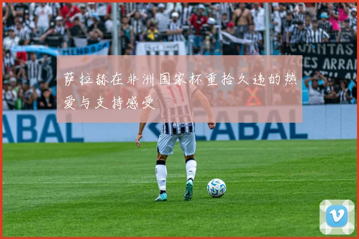 萨拉赫在非洲国家杯重拾久违的热爱与支持感受