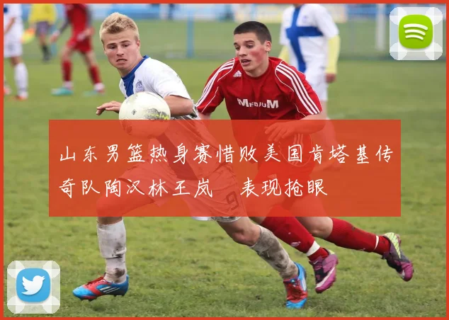 山东男篮热身赛惜败美国肯塔基传奇队陶汉林王岚嵚表现抢眼